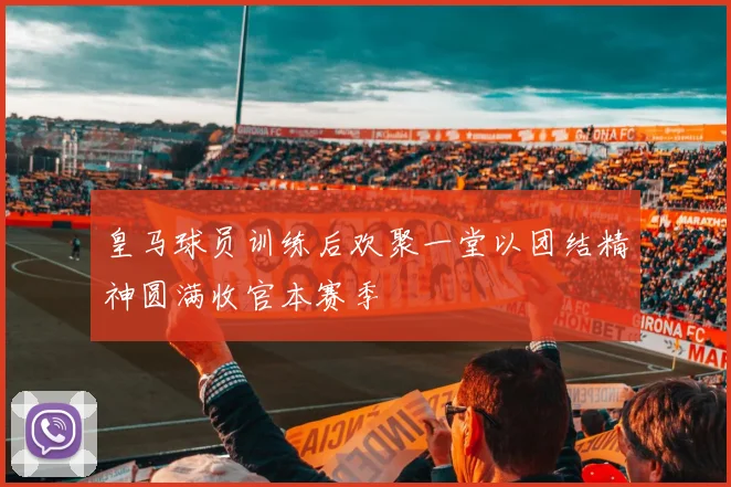 皇马球员训练后欢聚一堂以团结精神圆满收官本赛季
