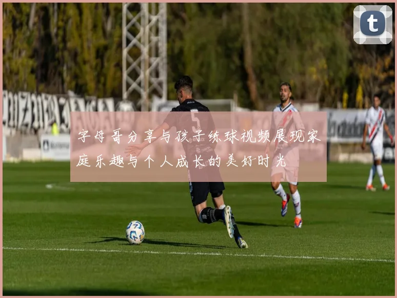 字母哥分享与孩子练球视频展现家庭乐趣与个人成长的美好时光