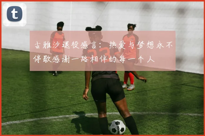 古雅沙退役感言：热爱与梦想永不停歇感谢一路相伴的每一个人