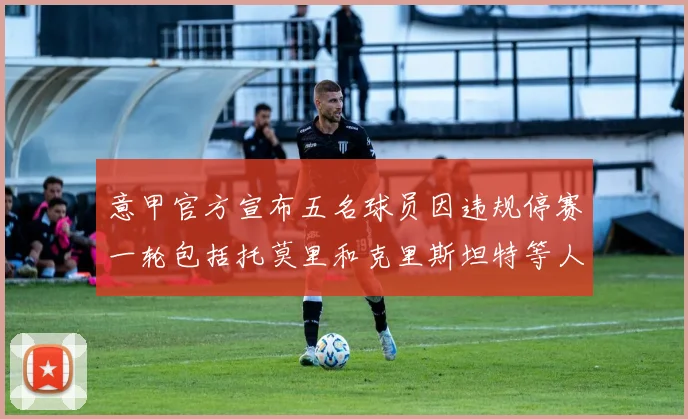 意甲官方宣布五名球员因违规停赛一轮包括托莫里和克里斯坦特等人
