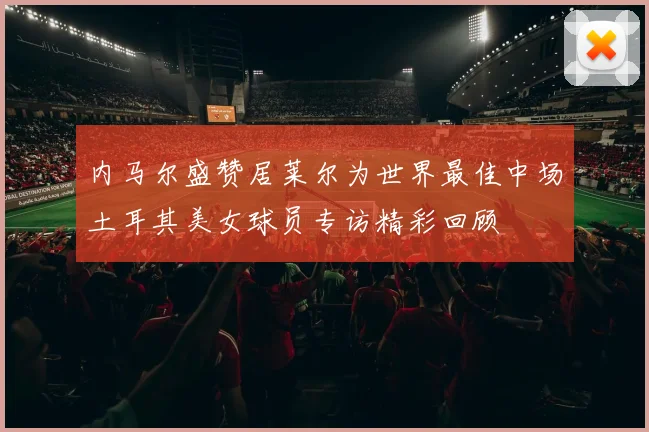 内马尔盛赞居莱尔为世界最佳中场土耳其美女球员专访精彩回顾