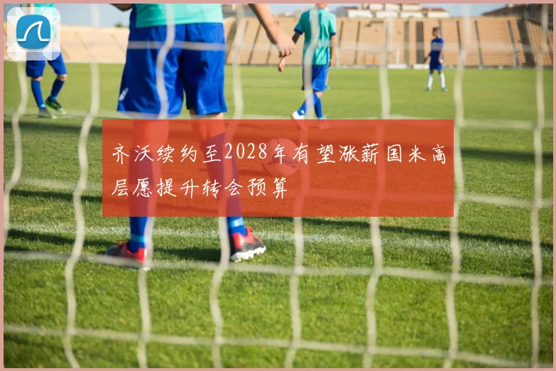 齐沃续约至2028年有望涨薪国米高层愿提升转会预算