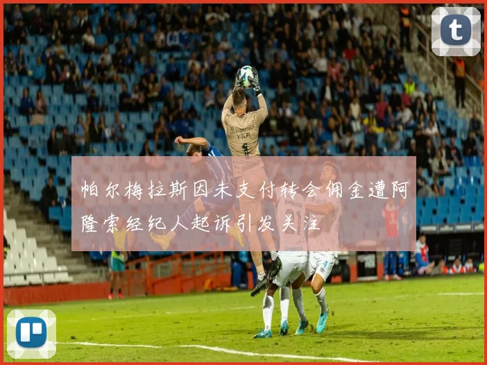 帕尔梅拉斯因未支付转会佣金遭阿隆索经纪人起诉引发关注