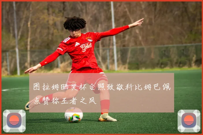 图拉姆晒奖杯合照致敬科比姆巴佩点赞称王者之风