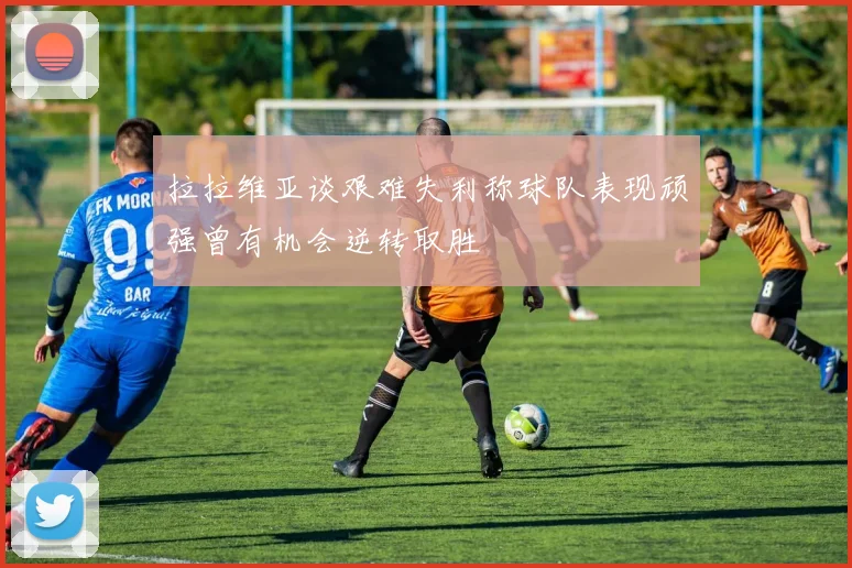 拉拉维亚谈艰难失利称球队表现顽强曾有机会逆转取胜