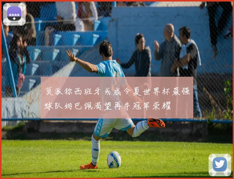 莫派称西班牙或成今夏世界杯最强球队姆巴佩渴望再夺冠军荣耀