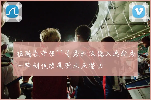 杨瀚森带领11号秀科沃德入选新秀一阵创佳绩展现未来潜力