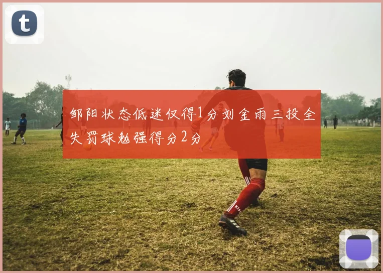 邹阳状态低迷仅得1分刘金雨三投全失罚球勉强得分2分