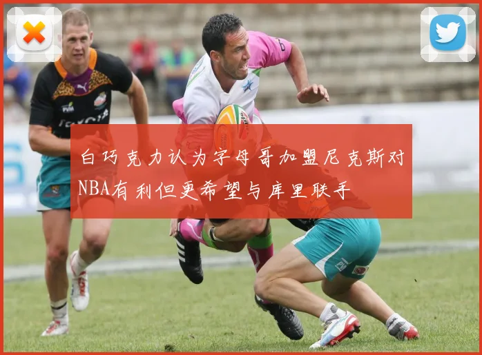 白巧克力认为字母哥加盟尼克斯对NBA有利但更希望与库里联手