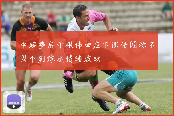 中超垫底于根伟回应下课传闻称不因个别球迷情绪波动