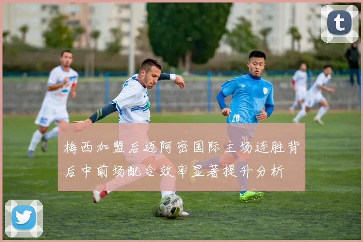 梅西加盟后迈阿密国际主场连胜背后中前场配合效率显著提升分析