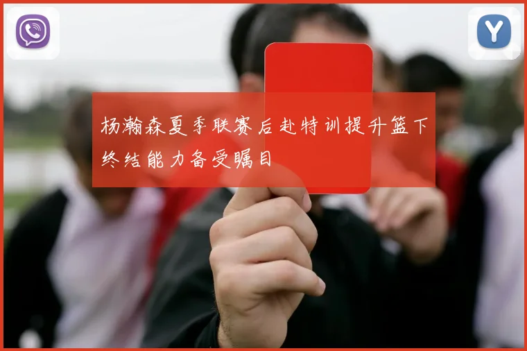 杨瀚森夏季联赛后赴特训提升篮下终结能力备受瞩目