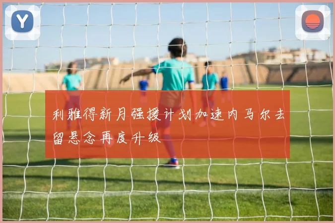 利雅得新月强援计划加速内马尔去留悬念再度升级