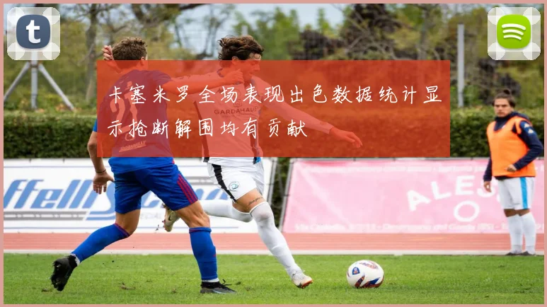 卡塞米罗全场表现出色数据统计显示抢断解围均有贡献